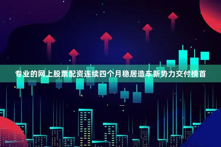 专业的网上股票配资连续四个月稳居造车新势力交付榜首