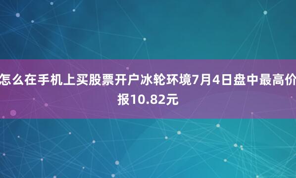怎么在手机上买股票开户冰轮环境7月4日盘中最高价报10.82元