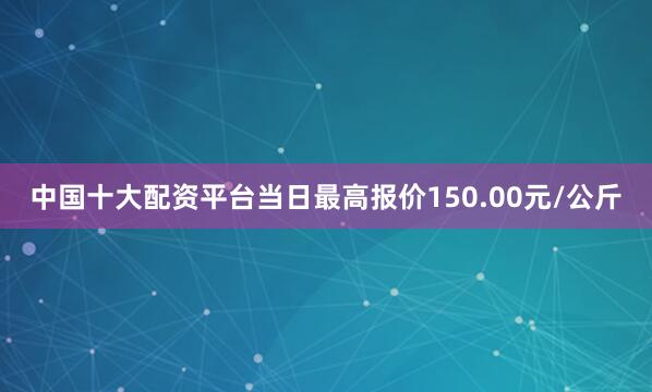 中国十大配资平台当日最高报价150.00元/公斤