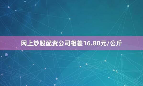 网上炒股配资公司相差16.80元/公斤