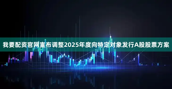 我要配资官网宣布调整2025年度向特定对象发行A股股票方案