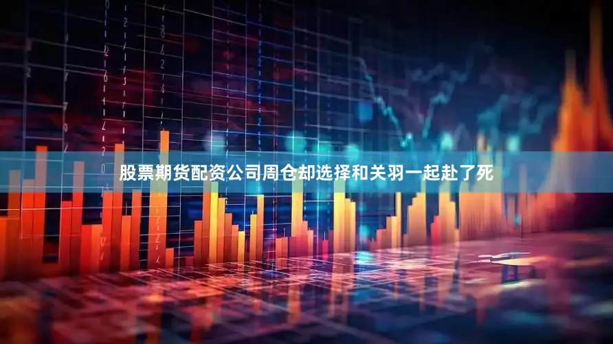 股票期货配资公司周仓却选择和关羽一起赴了死