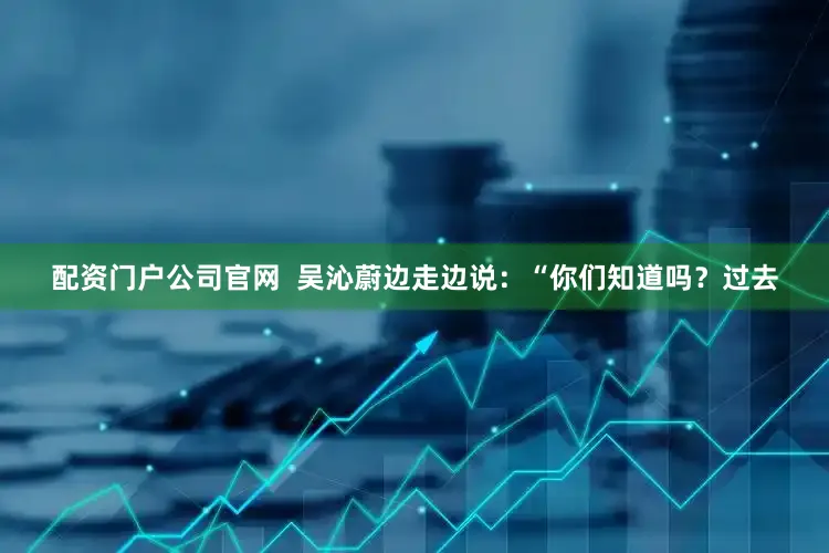 配资门户公司官网  吴沁蔚边走边说：“你们知道吗？过去