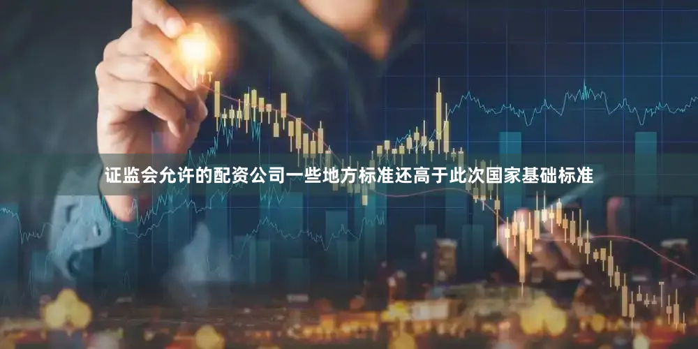 证监会允许的配资公司一些地方标准还高于此次国家基础标准