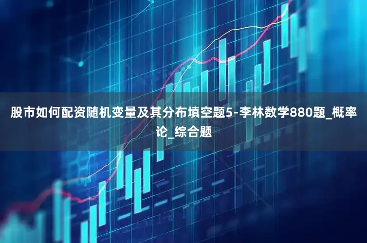 股市如何配资随机变量及其分布填空题5-李林数学880题_概率论_综合题