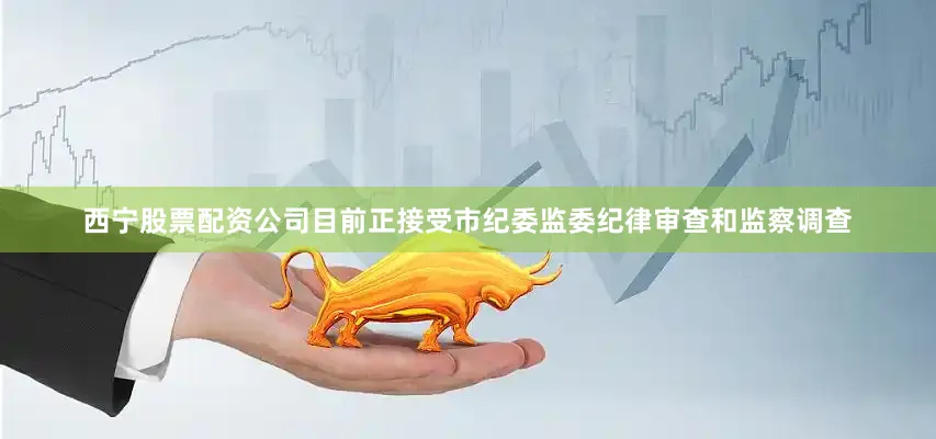 西宁股票配资公司目前正接受市纪委监委纪律审查和监察调查