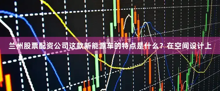 兰州股票配资公司这款新能源车的特点是什么？在空间设计上