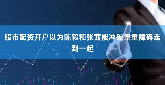 股市配资开户以为陈毅和张茜能冲破重重障碍走到一起