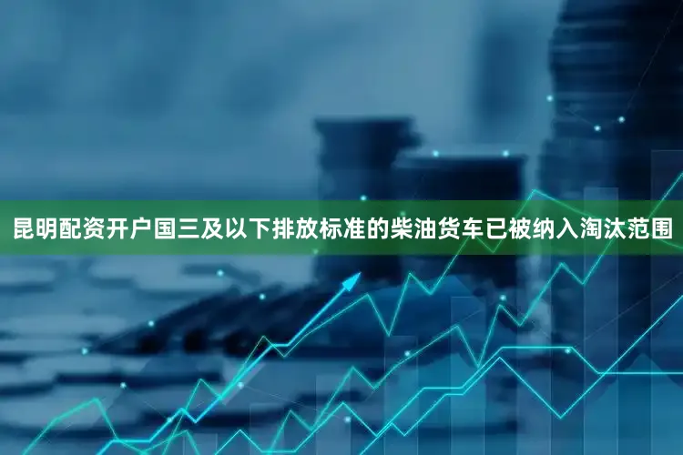 昆明配资开户国三及以下排放标准的柴油货车已被纳入淘汰范围